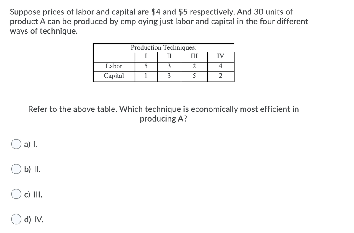 Suppose prices of labor and capital are $4 and $5 respectively. And 30 units of
product A can be produced by employing just labor and capital in the four different
ways of technique.
Production Techniques:
I
II
III
IV
Labor
3
2
4
Сapital
1
3
2
Refer to the above table. Which technique is economically most efficient in
producing A?
O a) I.
b) II.
O c) III.
O d) IV.
