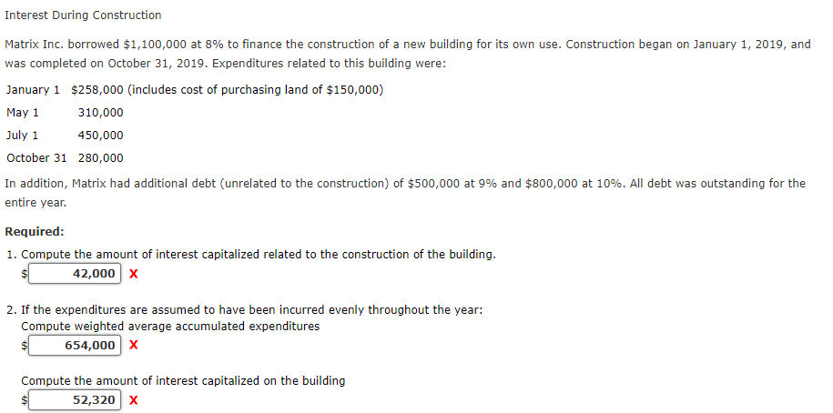 Interest During Construction
Matrix Inc. borrowed $1,100,000 at 8% to finance the construction of a new building for its own use. Construction began on January 1, 2019, and
was completed on October 31, 2019. Expenditures related to this building were:
January 1 $258,000 (includes cost of purchasing land of $150,000)
May 1
310,000
July 1
450,000
October 31 280,000
In addition, Matrix had additional debt (unrelated to the construction) of $500,000 at 9% and $800,000 at 10%. All debt was outstanding for the
entire year.
Required:
1. Compute the amount of interest capitalized related to the construction of the building.
24
42,000 x
2. If the expenditures are assumed to have been incurred evenly throughout the year:
Compute weighted average accumulated expenditures
654,000 x
Compute the amount of interest capitalized on the building
52,320 x
