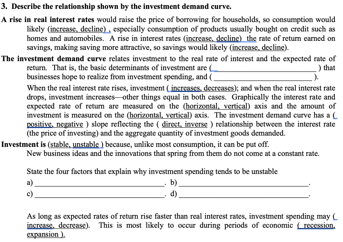 3. Describe the relationship shown by the investment demand curve.
A rise in real interest rates would raise the price of borrowing for households, so consumption would
likely (increase, decline) , especially consumption of products usually bought on credit such as
homes and automobiles. A rise in interest rates (increase, decline) the rate of return earned on
savings, making saving more attractive, so savings would likely (increase, decline).
The investment demand curve relates investment to the real rate of interest and the expected rate of
) that
).
return. That is, the basic determinants of investment are (
businesses hope to realize from investment spending, and (
When the real interest rate rises, investment ( increases, decreases); and when the real interest rate
drops, investment increases-other things equal in both cases. Graphically the interest rate and
expected rate of return are measured on the (horizontal, vertical) axis and the amount of
investment is measured on the (horizontal, vertical) axis. The investment demand curve has a (
positive, negative ) slope reflecting the ( direct, inverse ) relationship between the interest rate
(the price of investing) and the aggregate quantity of investment goods demanded.
Investment is (stable, unstable ) because, unlike most consumption, it can be put off.
New business ideas and the innovations that spring from them do not come at a constant rate.
State the four factors that explain why investment spending tends to be unstable
а)
· b)
c)
d)
As long as expected rates of return rise faster than real interest rates, investment spending may (
increase, decrease). This is most likely to occur during periods of economic recession,
expansion ).
