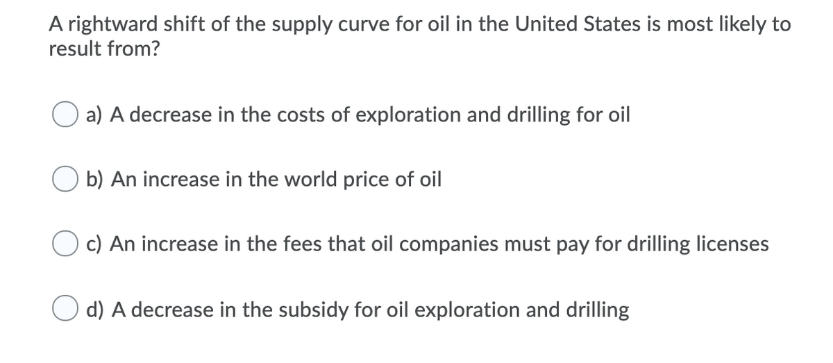 A rightward shift of the supply curve for oil in the United States is most likely to
result from?
a) A decrease in the costs of exploration and drilling for oil
O b) An increase in the world price of oil
c) An increase in the fees that oil companies must pay for drilling licenses
d) A decrease in the subsidy for oil exploration and drilling
