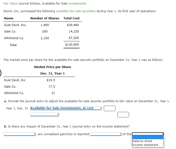 Fair Value Journal Entries, Available-for-Sale Investments
Storm, Inc. purchased the following available-for-sale securities during Year 1, its first year of operations:
Name
Number of Shares Total Cost
Dust Devil, Inc.
1,400
$39,480
Gale Co.
200
14,220
Whirlwind Co.
2,100
67,200
Total
$120,900
The market price per share for the available-for-sale security portfolio on December 31, Year 1 was as follows:
Market Price per Share
Dec. 31, Year 1
Dust Devil, Inc
$19.5
Gale Co.
77.5
Whirlwind Co.
31
a. Provide the journal entry to adjust the available-for-sale security portfolio to fair value on December 31, Year 1.
Year 1, Dec. 31 Available-for-Sale Investments, at cost
b. Is there any impact of December 31, Year 1 journal entry on the income statement?
any unrealized gain/loss is reported
of the
balance sheet
income statement
