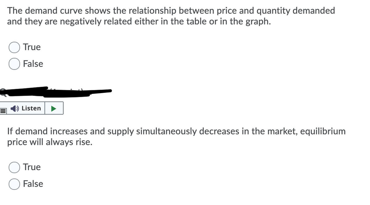 The demand curve shows the relationship between price and quantity demanded
and they are negatively related either in the table or in the graph.
True
False
) Listen
If demand increases and supply simultaneously decreases in the market, equilibrium
price will always rise.
True
False
