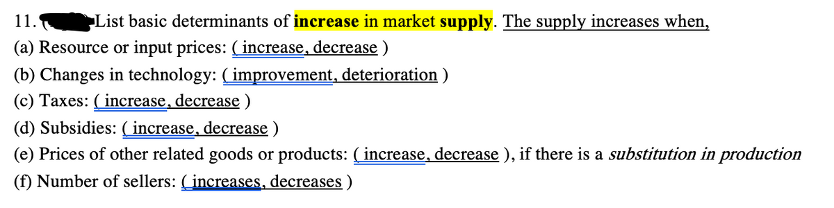 11.
List basic determinants of increase in market supply. The supply increases when,
(a) Resource or input prices: (increase, decrease)
(b) Changes in technology: ( improvement, deterioration )
(c) Taxes: ( increase, decrease )
(d) Subsidies: ( increase, decrease )
(e) Prices of other related goods or products: ( increase, decrease ), if there is a substitution in production
(f) Number of sellers: (increases, decreases )
