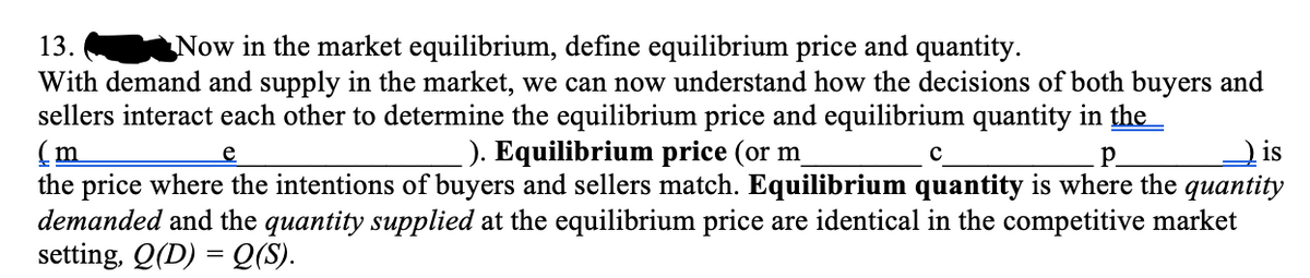 13.
Now in the market equilibrium, define equilibrium price and quantity.
With demand and supply in the market, we can now understand how the decisions of both buyers and
sellers interact each other to determine the equilibrium price and equilibrium quantity in the
(m
the price where the intentions of buyers and sellers match. Equilibrium quantity is where the quantity
demanded and the quantity supplied at the equilibrium price are identical in the competitive market
setting, Q(D) = Q(S).
). Equilibrium price (or m
is
e
p.
