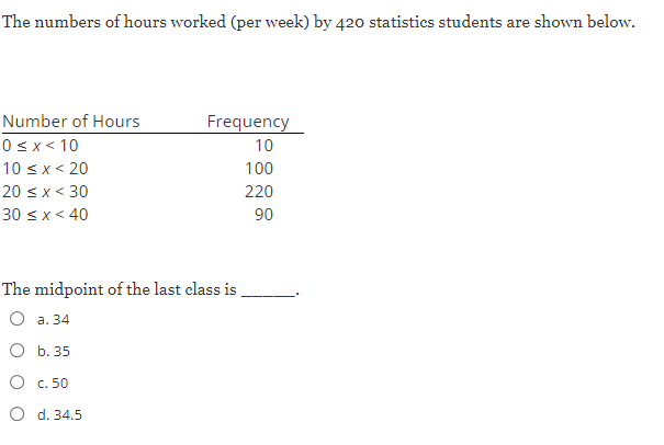 The numbers of hours worked (per week) by 420 statistics students are shown below.
Number of Hours
Frequency
0sx< 10
10
10 sx< 20
100
20 <x< 30
220
30 < x < 40
90
The midpoint of the last class is
О а. 34
О Б. 35
О с. 50
O d. 34.5
