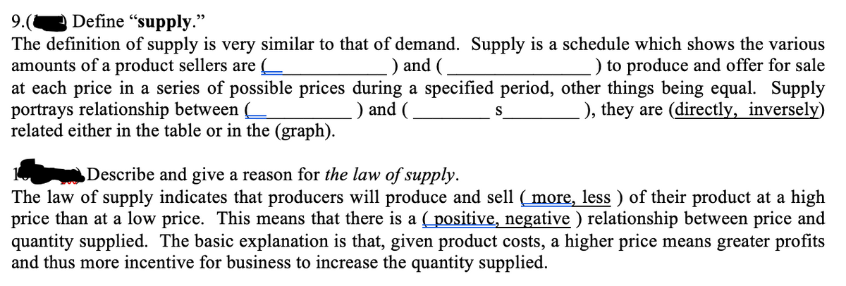 A Define "supply."
9.(
The definition of supply is very similar to that of demand. Supply is a schedule which shows the various
amounts of a product sellers are
at each price in a series of possible prices during a specified period, other things being equal. Supply
portrays relationship between (
related either in the table or in the (graph).
) and (
) to produce and offer for sale
) and (
), they are (directly, inversely)
S
Describe and give a reason for the law of supply.
The law of supply indicates that producers will produce and sell (more, less ) of their product at a high
price than at a low price. This means that there is a positive, negative ) relationship between price and
quantity supplied. The basic explanation is that, given product costs, a higher price means greater profits
and thus more incentive for business to increase the quantity supplied.
