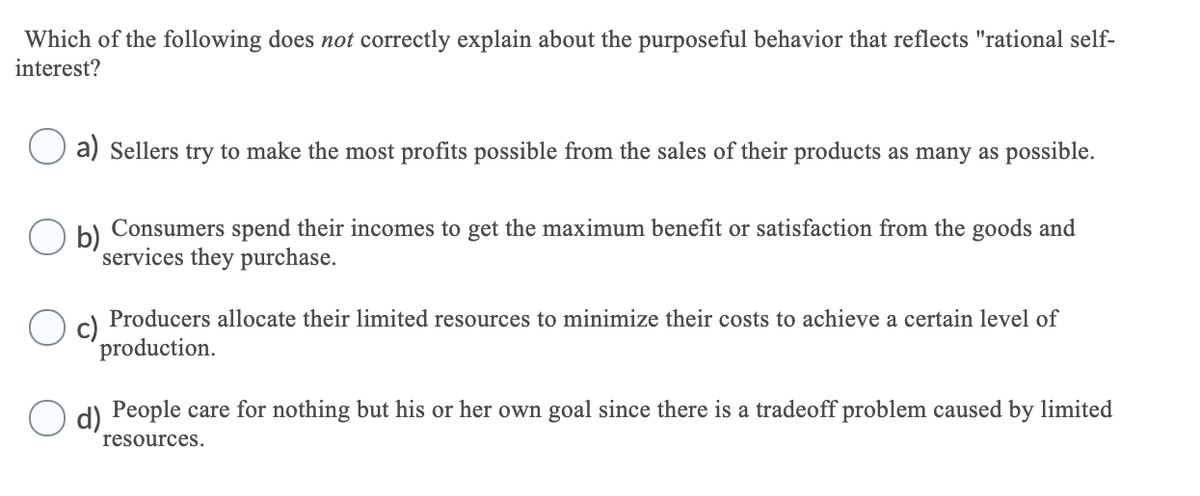 Which of the following does not correctly explain about the purposeful behavior that reflects "rational self-
interest?
a) Sellers try to make the most profits possible from the sales of their products as many as possible.
Consumers spend their incomes to get the maximum benefit or satisfaction from the goods and
b)
services they purchase.
Producers allocate their limited resources to minimize their costs to achieve a certain level of
c)
production.
d) People care for nothing but his or her own goal since there is a tradeoff problem caused by limited
resources.
