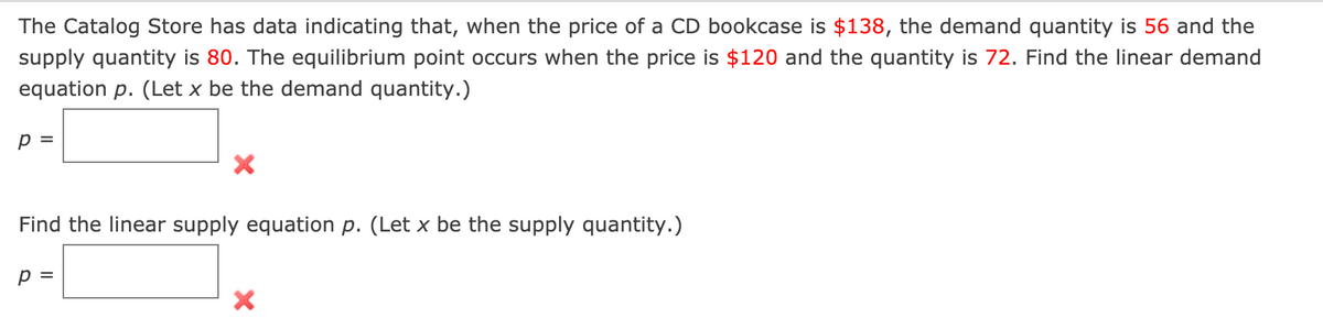 The Catalog Store has data indicating that, when the price of a CD bookcase is $138, the demand quantity is 56 and the
supply quantity is 80. The equilibrium point occurs when the price is $120 and the quantity is 72. Find the linear demand
equation p. (Let x be the demand quantity.)
p =
Find the linear supply equation p. (Let x be the supply quantity.)
p =
