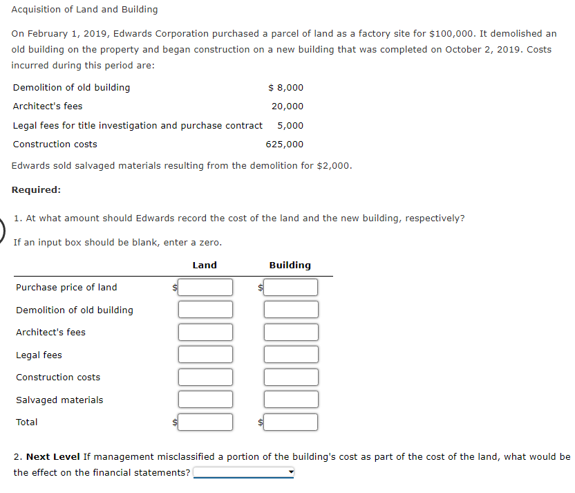 Acquisition of Land and Building
On February 1, 2019, Edwards Corporation purchased a parcel of land as a factory site for $100,000. It demolished an
old building on the property and began construction on a new building that was completed on October 2, 2019. Costs
incurred during this period are:
Demolition of old building
$ 8,000
Architect's fees
20,000
Legal fees for title investigation and purchase contract 5,000
Construction costs
625,000
Edwards sold salvaged materials resulting from the demolition for $2,000.
Required:
1. At what amount should Edwards record the cost of the land and the new building, respectively?
If an input box should be blank, enter a zero.
Land
Building
Purchase price of land
Demolition of old building
Architect's fees
Legal fees
Construction costs
Salvaged materials
Total
2. Next Level If management misclassified a portion of the building's cost as part of the cost of the land, what would be
the effect on the financial statements?
