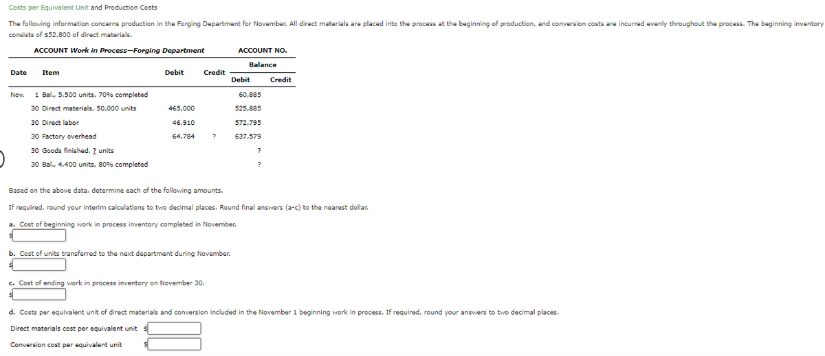 Costs per Equivalent Unit and Production Costs
The following information concerns production in the Forging Department for November. All direct materials are placed into the process at the beginning of production, and conversion costs are incurred evenly throughout the process. The beginning inventory
consists of $52,800 of direct materials.
ACCOUNT Work in Process-Forging Department
ACCOUNT NO.
Balance
Date
Item
Debit
Credit
Debit
Credit
Nov.
1 Bal., 5,500 units, 70% completed
60,885
30 Direct materials, 50,000 units
465,000
525,885
30 Direct labor
46,910
572,795
30 Factory overhead
64,784
637,579
30 Goods finished, 2 units
30 Bal., 4,400 units, 80% completed
Based on the above data, determine each of the following amounts.
If required, round your interim calculations to two decimal places. Round final answers (a-c) to the nearest dollar.
a. Cost of beginning work in process inventory completed in November.
b. Cost of units transferred to the next department during November.
c. Cost of ending work in process inventory on November 30.
d. Costs per equivalent unit of direct materials and conversion included in the November 1 beginning work
process. If required, round your answers to two decimal places.
Direct materials cost per equivalent unit
Conversion cost per equivalent unit
