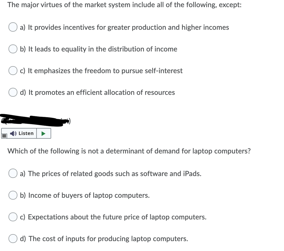 The major virtues of the market system include all of the following, except:
a) It provides incentives for greater production and higher incomes
O b) It leads to equality in the distribution of income
c) It emphasizes the freedom to pursue self-interest
d) It promotes an efficient allocation of resources
|) Listen
Which of the following is not a determinant of demand for laptop computers?
a) The prices of related goods such as software and iPads.
O b) Income of buyers of laptop computers.
c) Expectations about the future price of laptop computers.
d) The cost of inputs for producing laptop computers.
