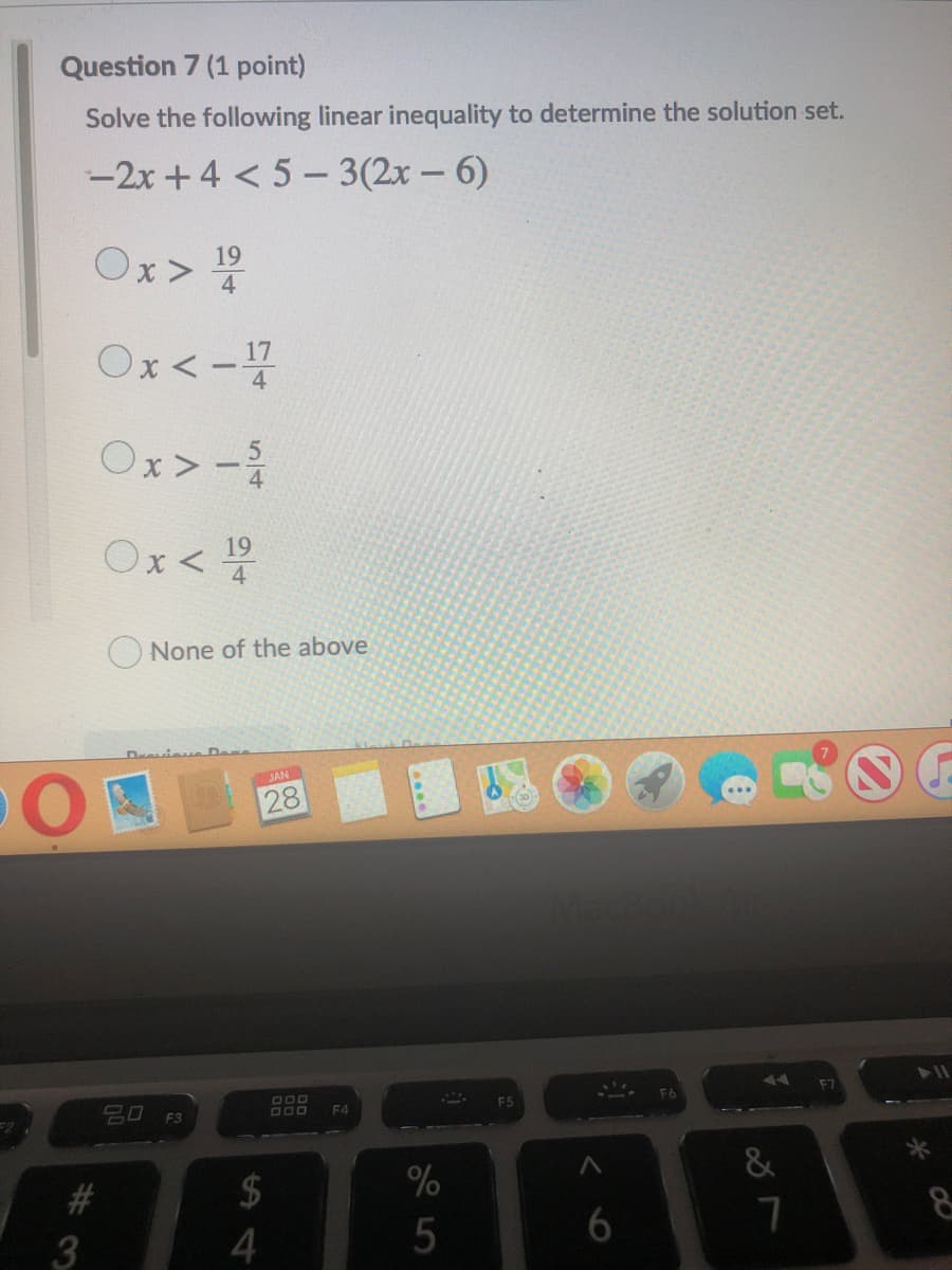 Question 7 (1 point)
Solve the following linear inequality to determine the solution set.
-2x +4 < 5 - 3(2x - 6)
19
4
Ox<-
Ox>-
Ox< 5
19
4
O None of the above
Drevieu De
JAN
28
ידההזה
F4
#
2$
%
3
