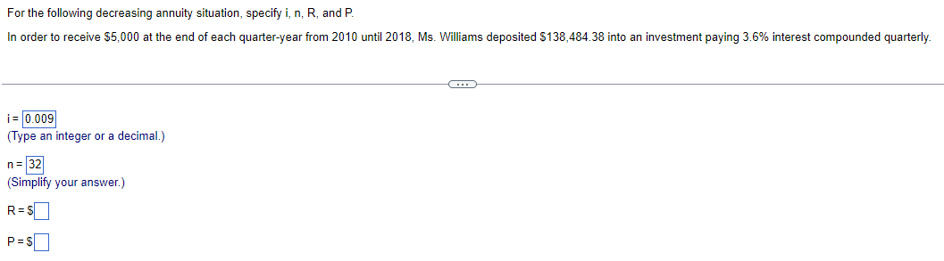 For the following decreasing annuity situation, specify i, n, R, and P.
In order to receive $5,000 at the end of each quarter-year from 2010 until 2018, Ms. Williams deposited $138,484.38 into an investment paying 3.6% interest compounded quarterly.
i= 0.009
(Type an integer or a decimal.)
n = 32
(Simplify your answer.)
R=S
P=$