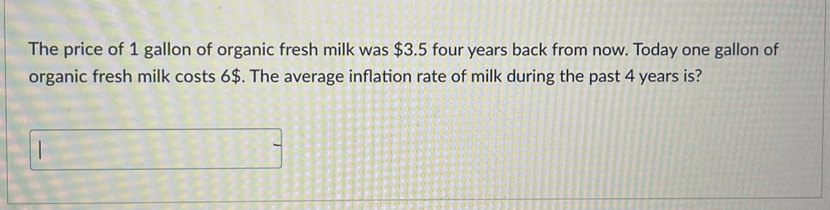 The price of 1 gallon of organic fresh milk was $3.5 four years back from now. Today one gallon of
organic fresh milk costs 6$. The average inflation rate of milk during the past 4 years is?
