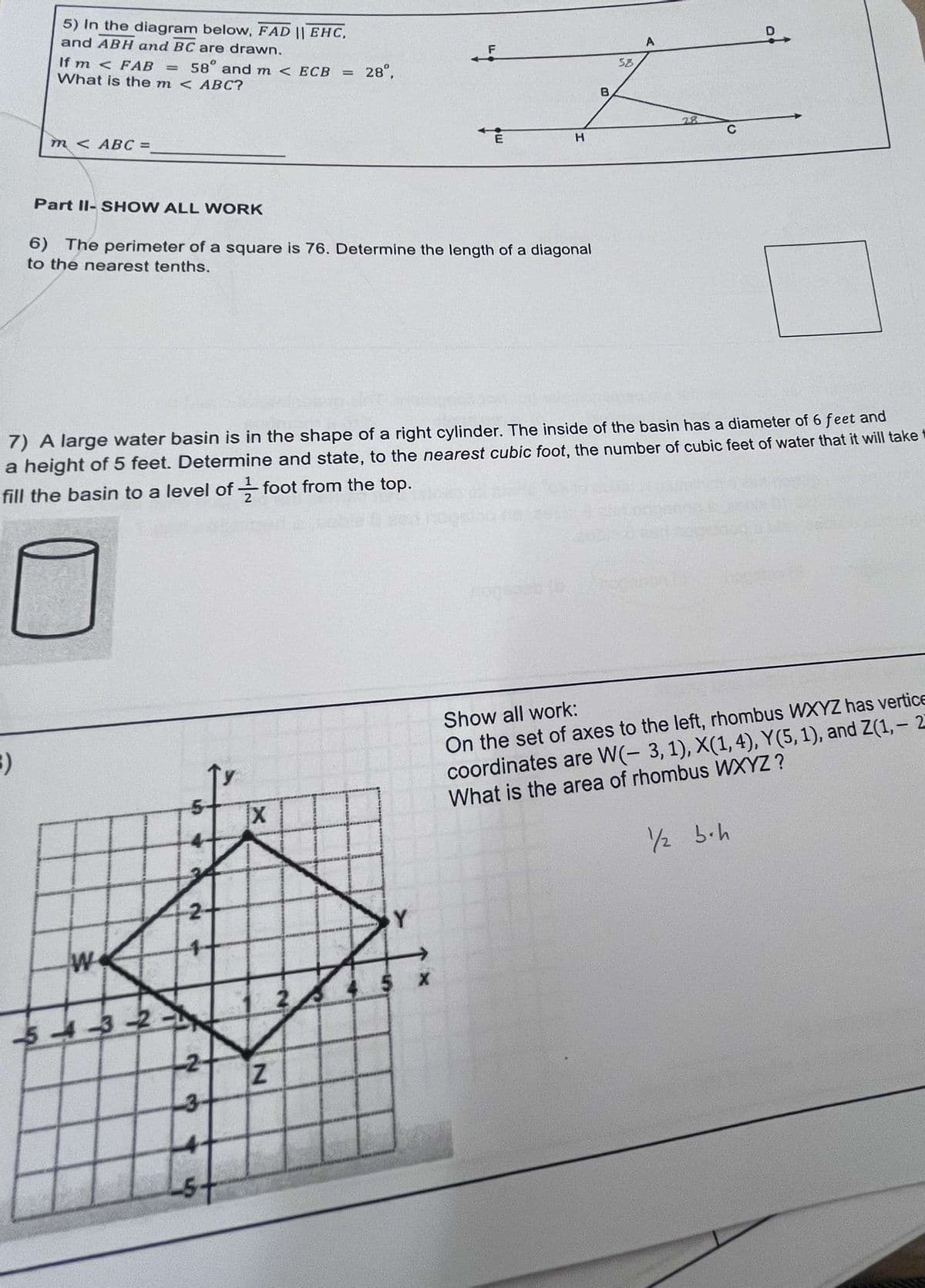 5) In the diagram below, FAD || EHC,
and ABH and BC are drawn.
If m <FAB = 58° and m < ECB
What is the m < ABC?
= 28°,
m< ABC =
H
A
58
B
Part II-SHOW ALL WORK
6) The perimeter of a square is 76. Determine the length of a diagonal
to the nearest tenths.
28
C
7) A large water basin is in the shape of a right cylinder. The inside of the basin has a diameter of 6 feet and
a height of 5 feet. Determine and state, to the nearest cubic foot, the number of cubic feet of water that it will take
fill the basin to a level of foot from the top.
3)
S
X
Show all work:
On the set of axes to the left, rhombus WXYZ has vertice
coordinates are W(- 3, 1), X(1, 4), Y(5, 1), and Z(1,-2
What is the area of rhombus WXYZ?
1/2 bh
W
543-2
2-
23
5
Z
Y
4.5 x