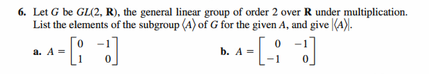 6. Let G be GL(2, R), the general linear group of order 2 over R under multiplication.
List the elements of the subgroup (A) of G for the given A, and give (A).
-[: ]
0 -1
a. A =
b. A =
