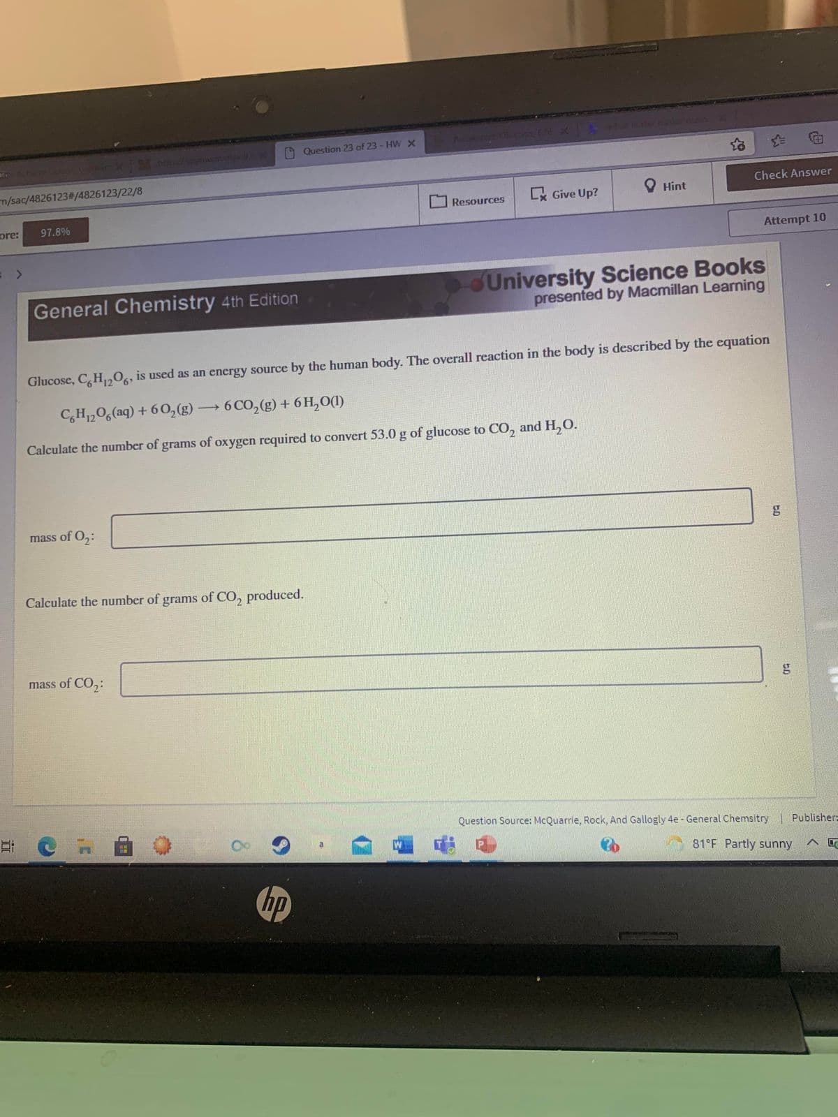 9 Question 23 of 23 - HWX
m/sac/4826123%2#/4826123/22/8
Check Answer
R Give Up?
O Hint
Resources
ore:
97.8%
Attempt 10
University Science Books
presented by Macmillan Learning
General Chemistry 4th Edition
Glucose, C,H,,06, is used as an energy source by the human body. The overall reaction in the body is described by the equation
C,H,06(aq) + 60,(g)
→6 CO,(g) + 6 H,0(1)
|
Calculate the number of grams of oxygen required to convert 53.0 g of glucose to CO, and H,O.
mass of O,:
Calculate the number of grams of CO, produced.
mass of CO,:
Question Source: McQuarrie, Rock, And Gallogly 4e - General Chemsitry Publisher:
81 F Partly sunny
hp
