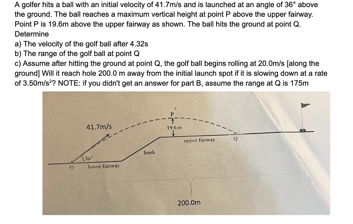 A golfer hits a ball with an initial velocity of 41.7m/s and is launched at an angle of 36° above
the ground. The ball reaches a maximum vertical height at point P above the upper fairway.
Point P is 19.6m above the upper fairway as shown. The ball hits the ground at point Q.
Determine
a) The velocity of the golf ball after 4.32s
b) The range of the golf ball at point Q
c) Assume after hitting the ground at point Q, the golf ball begins rolling at 20.0m/s [along the
ground] Will it reach hole 200.0 m away from the initial launch spot if it is slowing down at a rate
of 3.50m/s²? NOTE: if you didn't get an answer for part B, assume the range at Q is 175m
41.7m/s
bank
36°
0
lower fairway
19-6 m
upper fairway
Q
200.0m