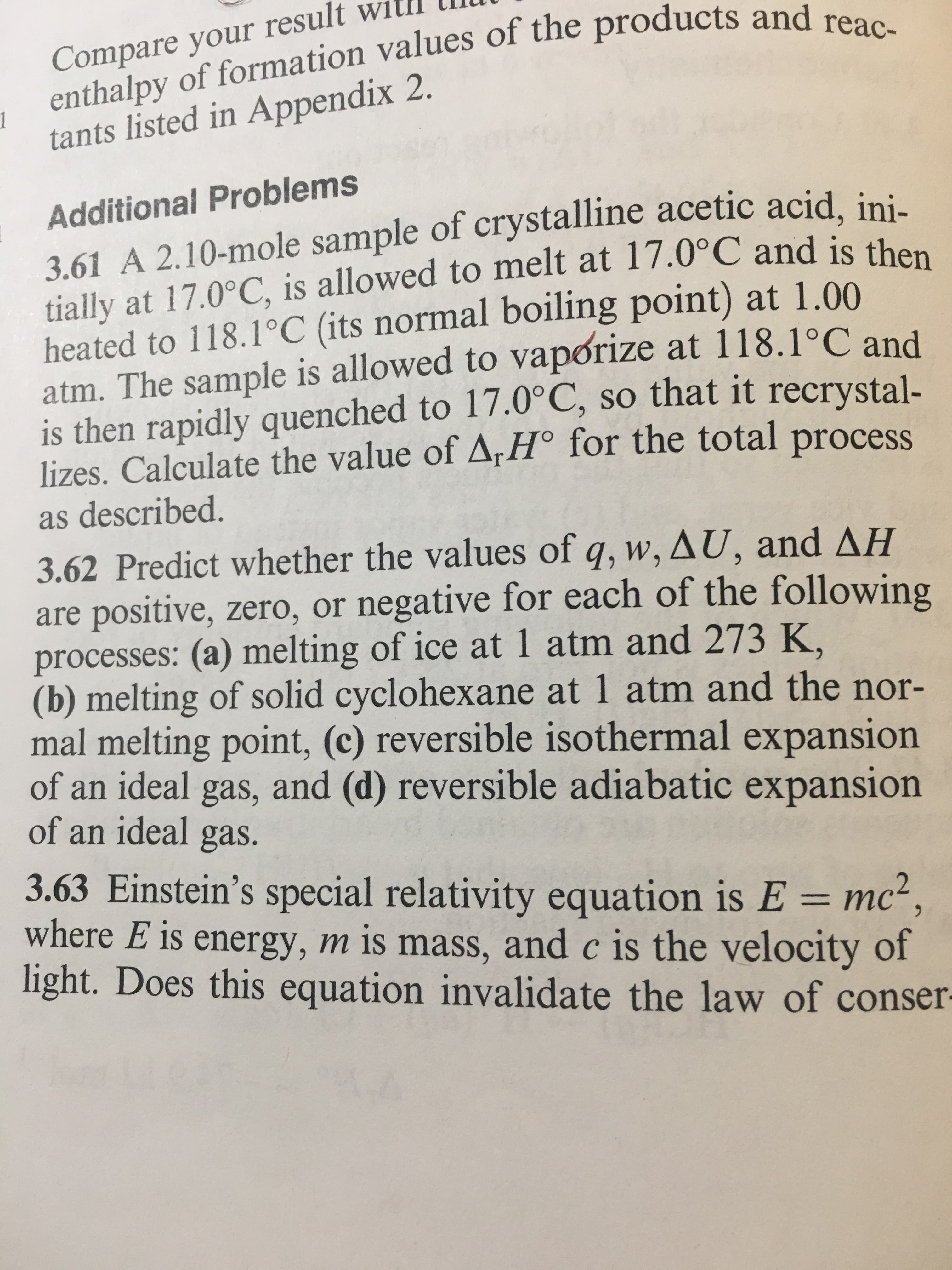 Compare your rese products and reac-
enthalpy of formation values of the
tants listed in Appendix 2.
1
Additional Problems
3.61 A 2.10-mole sample of crystalline acetic acid, ini
tially at 17.0°C, is allowed to melt at 17.0°C and is the
heated to 118.1°C (its normal boiling point) at 1.00
atm. The sample is allowed to vapórize at 118.1 C and
is then rapidly quenched to 17.0°C, so that it recrystal-
lizes. Calculate the value of ArHo for the total process
as described.
3.62 Predict whether the values of q,W,AU, and ΔΗ
are positive, zero, or negative for each of the following
processes: (a) melting of ice at 1 atm and 273 K,
(b) melting of solid cyclohexane at 1 atm and the nor-
mal melting point, (c) reversible isothermal expansion
of an ideal gas, and (d) reversible adiabatic expansion
of an ideal gas.
3.63 Einstein's special relativity equation is E mc2
where E is energy, m is mass, and c is the velocity of
light. Does this equation invalidate the law of conser
