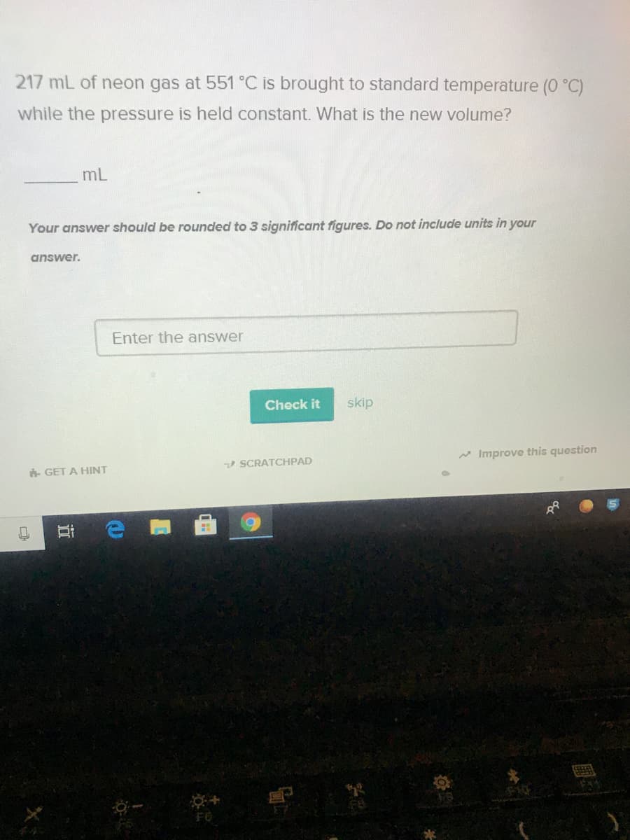 217 mL of neon gas at 551 °C is brought to standard temperature (0 °C)
while the pressure is held constant. What is the new volume?
mL
Your answer should be rounded to 3 significant figures. Do not include units in your
answer.
Enter the answer
Check it
skip
* Improve this question
SCRATCHPAD
- GET A HINT
FO
近
