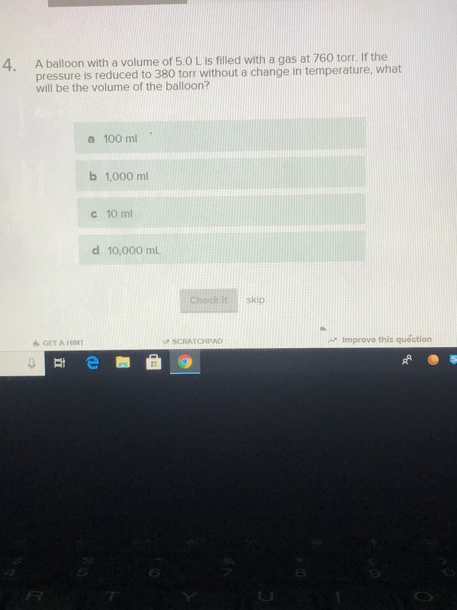 A balloon with a volume of 5.0 L is filled with a gas at 760 torr. If the
pressure is reduced to 380 torr without a change in temperature, what
will be the volume of the balloon?
4.
a 100 ml
b 1,000 ml
C 10 ml
d 10,000 mL
Check it
skip
SCRATCHPAD
M Improve this question
GET A HINT
立
