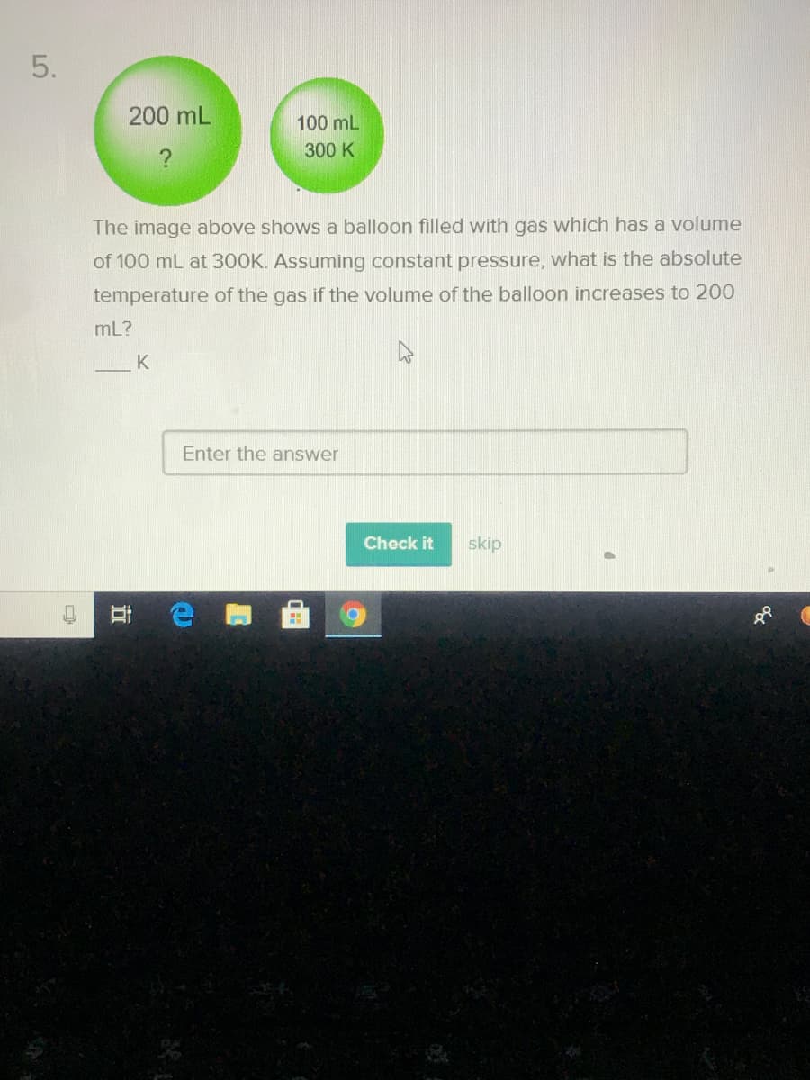 5.
200 mL
100 mL
?
300 K
The image above shows a balloon filled with gas which has a volume
of 100 mL at 300K. Assuming constant pressure, what is the absolute
temperature of the gas if the volume of the balloon increases to 200
mL?
K
Enter the answer
Check it
skip
