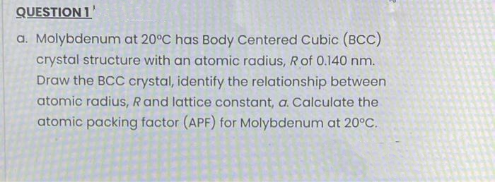 QUESTION 1'
a. Molybdenum at 20°C has Body Centered Cubic (BCC)
crystal structure with an atomic radius, Rof 0.140 nm.
Draw the BCC crystal, identify the relationship between
atomic radius, Rand lattice constant, a. Calculate the
atomic packing factor (APF) for Molybdenum at 20°C.
