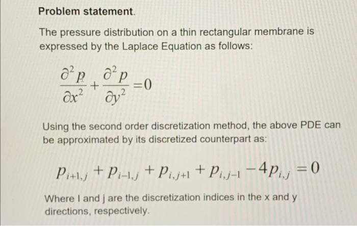 Problem statement.
The pressure distribution on a thin rectangular membrane is
expressed by the Laplace Equation as follows:
=0
Using the second order discretization method, the above PDE can
be approximated by its discretized counterpart as:
Pi+1j + Pi-1.j + Pi,j+1 + Pij-1 –4P.j = 0
+ Pi.j+l
Where I and j are the discretization indices in the x and y
directions, respectively.
