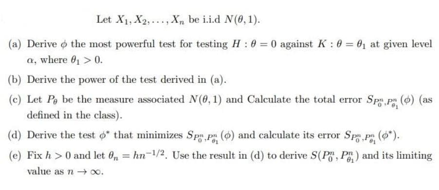 Let X1, X2,..., Xn be i.i.d N(0, 1).
(a) Derive o the most powerful test for testing H 0 0 against K: 0 = 01 at given level
a, where 0, > 0.
(b) Derive the power of the test derived in (a).
(c) Let Pe be the measure associated N(0, 1) and Calculate the total error Sp pn (6) (as
defined in the class).
(d) Derive the test o that minimizes Sp pn (o) and calculate its error Spm pn (*).
(e) Fix h >0 and let 0, = hn-1/2. Use the result in (d) to derive S(P, P) and its limiting
%3D
01
value as n 0o.
