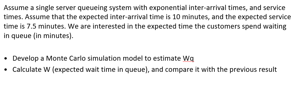 Assume a single server queueing system with exponential inter-arrival times, and service
times. Assume that the expected inter-arrival time is 10 minutes, and the expected service
time is 7.5 minutes. We are interested in the expected time the customers spend waiting
in queue (in minutes).
Develop a Monte Carlo simulation model to estimate Wg
Calculate W (expected wait time in queue), and compare it with the previous result
