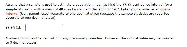 Assume that a sample is used to estimate a population mean μ. Find the 99.9% confidence interval for a
sample of size 36 with a mean of 48.6 and a standard deviation of 14.2. Enter your answer as an open-
interval (i.e., parentheses) accurate to one decimal place (because the sample statistics are reported
accurate to one decimal place).
99.9% C.I. =
Answer should be obtained without any preliminary rounding. However, the critical value may be rounded
to 3 decimal places.