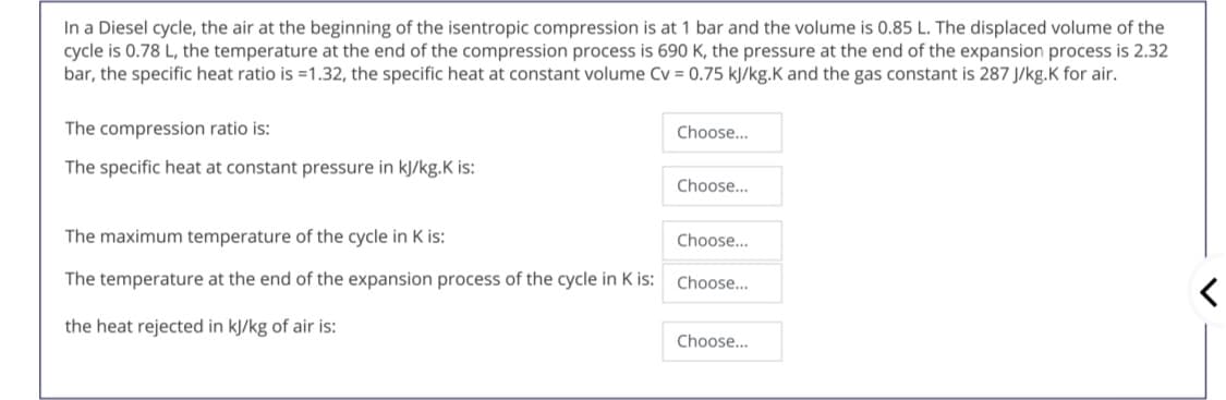 In a Diesel cycle, the air at the beginning of the isentropic compression is at 1 bar and the volume is 0.85 L. The displaced volume of the
cycle is 0.78 L, the temperature at the end of the compression process is 690 K, the pressure at the end of the expansion process is 2.32
bar, the specific heat ratio is =1.32, the specific heat at constant volume Cv = 0.75 kJ/kg.K and the gas constant is 287 J/kg.K for air.
The compression ratio is:
Choose..
The specific heat at constant pressure in kJ/kg.K is:
Choose..
The maximum temperature of the cycle in K is:
Choose...
The temperature at the end of the expansion process of the cycle in K is:
Choose...
the heat rejected in kJ/kg of air is:
Choose...
