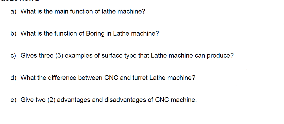 a) What is the main function of lathe machine?
b) What is the function of Boring in Lathe machine?
c) Gives three (3) examples of surface type that Lathe machine can produce?
d) What the difference between CNC and turret Lathe machine?
e) Give two (2) advantages and disadvantages of CNC machine.
