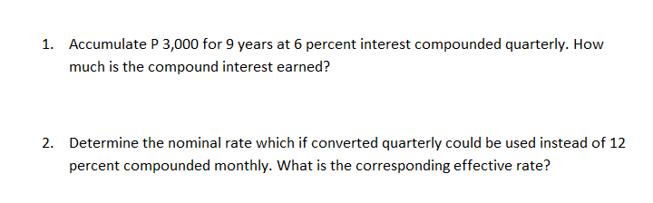 1. Accumulate P 3,000 for 9 years at 6 percent interest compounded quarterly. How
much is the compound interest earned?
2. Determine the nominal rate which if converted quarterly could be used instead of 12
percent compounded monthly. What is the corresponding effective rate?
