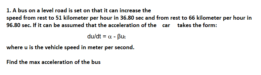 1. A bus on a level road is set on that it can increase the
speed from rest to 51 kilometer per hour in 36.80 sec and from rest to 66 kilometer per hour in
96.80 sec. If it can be assumed that the acceleration of the car takes the form:
du/dt α- βuι
where u is the vehicle speed in meter per second.
Find the max acceleration of the bus
