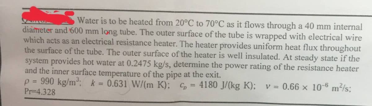 Water is to be heated from 20°C to 70°C as it flows through a 40 mm internal
diameter and 600 mm long tube. The outer surface of the tube is wrapped with electrical wire
which acts as an electrical resistance heater. The heater provides uniform heat flux throughout
the surface of the tube. The outer surface of the heater is well insulated. At steady state if the
system provides hot water at 0.2475 kg/s, determine the power rating of the resistance heater
and the inner surface temperature of the pipe at the exit.
990 kg/m³: k
0.631 W/(m K); C 4180 J/(kg K); v = 0.66 x 10-6 m²/s;
P
Pr-4.328
=