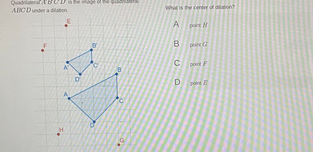 Quadrilateral A
ABCD under a dilation.
is the image of the quadrilateral
What is the center of dilation?
A
point H
B'
B point G
C'
C
point F
A'
D'
D point E
A
D
E.
F.
