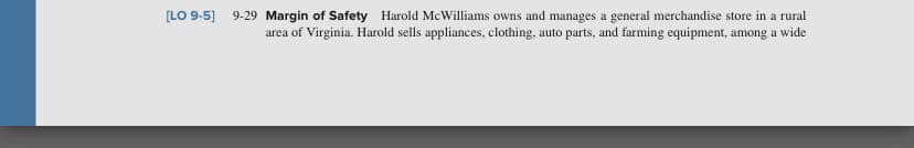 [LO 9-5]
9-29 Margin of Safety Harold McWilliams owns and manages a general merchandise store in a rural
area of Virginia. Harold sells appliances, clothing, auto parts, and farming equipment, among a wide
