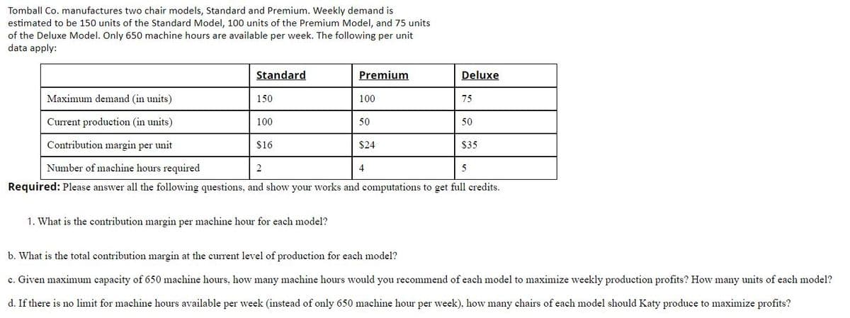 Tomball Co. manufactures two chair models, Standard and Premium. Weekly demand is
estimated to be 150 units of the Standard Model, 100 units of the Premium Model, and 75 units
of the Deluxe Model. Only 650 machine hours are available per week. The following per unit
data apply:
Standard
Premium
Deluxe
Maximum demand (in units)
150
100
75
Current production (in units)
100
50
50
Contribution margin per unit
$16
$24
$35
Number of machine hours required
2
4
5
Required: Please answer all the following questions, and show your works and computations to get full credits.
1. What is the contribution margin per machine hour for each model?
b. What is the total contribution margin at the current level of production for each model?
c. Given maximum capacity of 650 machine hours, how many machine hours would you recommend of each model to maximize weekly production profits? How many units of each model?
d. If there is no limit for machine hours available per week (instead of only 650 machine hour per week), how many chairs of each model should Katy produce to maximize profits?
