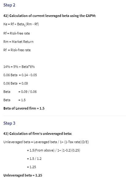 Step 2
42) Calculation of current leveraged beta using the CAPM:
Ke = Rf + Beta (Rm - Rf)
%3D
Rf = Risk-free rate
Rm = Market Return
Rf = Risk-free rate
14% = 5% + Beta*6%
0.06 Beta = 0.14 - 0.05
0.06 Beta = 0.09
Beta
= 0.09 / 0.06
Beta
= 1.5
Beta of Levered firm 1.5
Step 3
43) Calculation of firm's unleveraged beta:
Unleveraged beta = Leveraged beta / 1- (1-Tax rate)(D/E)
= 1.5(From above) / 1- (1-0.2) (0.25)
= 1.5/1.2
= 1.25
Unleveraged beta = 1.25
