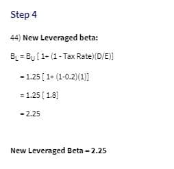 Step 4
44) New Leveraged beta:
B = By[1+ (1- Tax Rate)(D/E)]
= 1.25 [1+ (1-0.2)(1)1
= 1.25 [ 1.8)
= 2.25
New Leveraged Beta = 2.25
