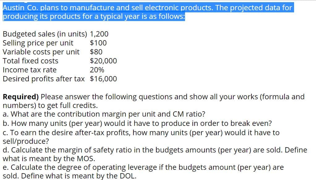 Austin Co. plans to manufacture and sell electronic products. The projected data for
producing its products for a typical year is as follows:
Budgeted sales (in units) 1,200
Selling price per unit
Variable costs per unit
Total fixed costs
$100
$80
$20,000
Income tax rate
20%
Desired profits after tax $16,000
Required) Please answer the following questions and show all your works (formula and
numbers) to get full credits.
a. What are the contribution margin per unit and CM ratio?
b. How many units (per year) would it have to produce in order to break even?
c. To earn the desire after-tax profits, how many units (per year) would it have to
sell/produce?
d. Calculate the margin of safety ratio in the budgets amounts (per year) are sold. Define
what is meant by the MOS.
e. Calculate the degree of operating leverage if the budgets amount (per year) are
sold. Define what is meant by the DOL.

