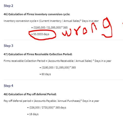 Step 2
46) Calculation of Firms inventory conversion cycle:
Inventory conversion cycle = (Current Inventory / Annual Sales)* Days in a year
= ($160,000 / $1,095,000)* 365
wrong
= 53.3333 days
Step 3
47) Calculation of Firms Receivable Collection Period:
Firms receivable Collection Period = (Accounts Receivable / Annual Sales) * Days in a year
= ($180,000 / S1,095,000)* 365
= 60 days
Step 4
48) Calculation of Pay off deferral Period:
Pay-off deferral period = (Accounts Payable / Annual Purchases)" Days in a year
= ($36,000 / $730,000)* 365 days
= 18 days
