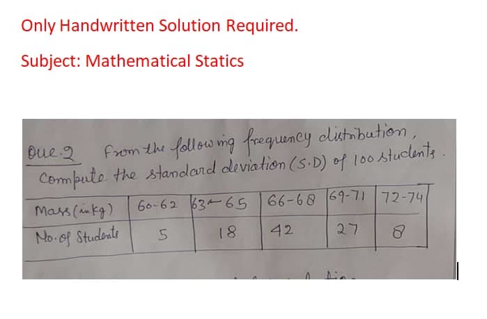 Only Handwritten Solution Required.
Subject: Mathematical Statics
from the follow mg frequency clistnbutionm,
Computo the standard deviation (S.D) of l00 stuclents
Oue 2
Mass (mkg)
60-62 63 65 66-68 69-7172-74
No of Students
18
42
27
