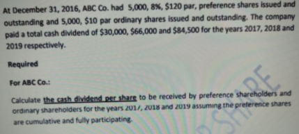 At December 31, 2016, ABC Co. had 5,000, 8%, $120 par, preference shares issued and
outstanding and 5,000, $10 par ordinary shares issued and outstanding. The company
paid a total cash dividend of $30,000, $66,000 and $84,500 for the years 2017, 2018 and
2019 respectively.
Required
For ABC Co.:
Calculate the cash dividend per share to be received by preference shareholders and
ordinary shareholders for the years 201/, 2018 and 2019 assuming the preference shares
are cumulative and fully participating
