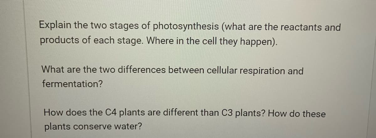 Explain the two stages of photosynthesis (what are the reactants and
products of each stage. Where in the cell they happen).
What are the two differences between cellular respiration and
fermentation?
How does the C4 plants are different than C3 plants? How do these
plants conserve water?
