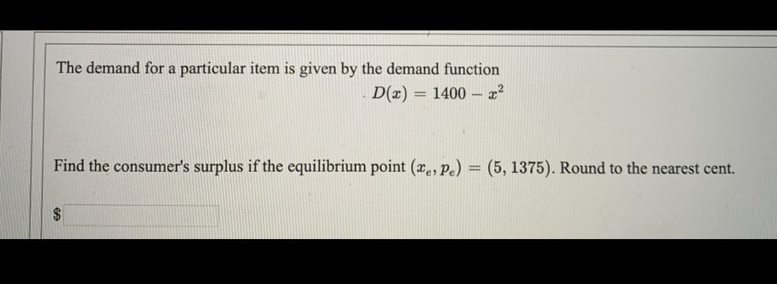 The demand for a particular item is given by the demand function
D(x) = 1400 - x²
Find the consumer's surplus if the equilibrium point (xe, Pe) = (5, 1375). Round to the nearest cent.
2$
