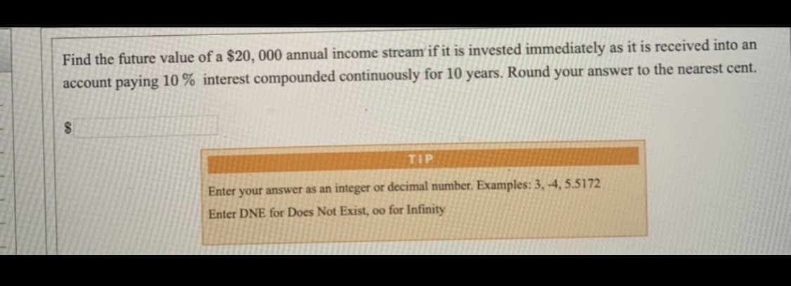 Find the future value of a $20, 000 annual income stream'if it is invested immediately as it is received into an
account paying 10 % interest compounded continuously for 10 years. Round your answer to the nearest cent.
24
TIP
Enter your answer as an integer or decimal number. Examples: 3, -4, 5.5172
Enter DNE for Does Not Exist, oo for Infinity
