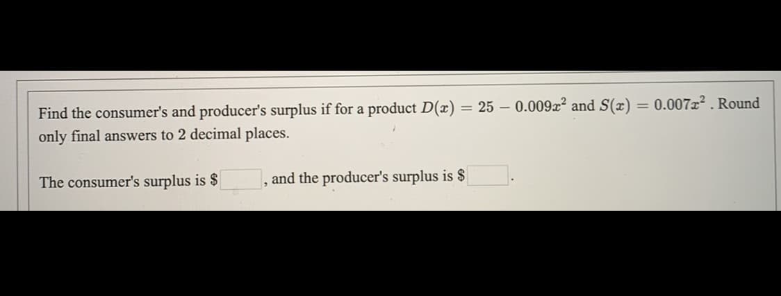 = 0.007x2 . Round
Find the consumer's and producer's surplus if for a product D(x) = 25 – 0.009x and S(x)
only final answers to 2 decimal places.
The consumer's surplus is $
and the producer's surplus is $
