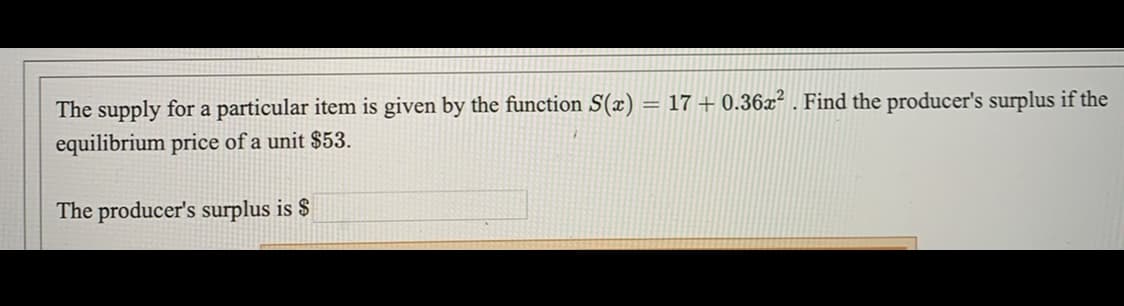 The supply for a particular item is given by the function S(x) = 17 + 0.36x² . Find the producer's surplus if the
equilibrium price of a unit $53.
The producer's surplus is $
